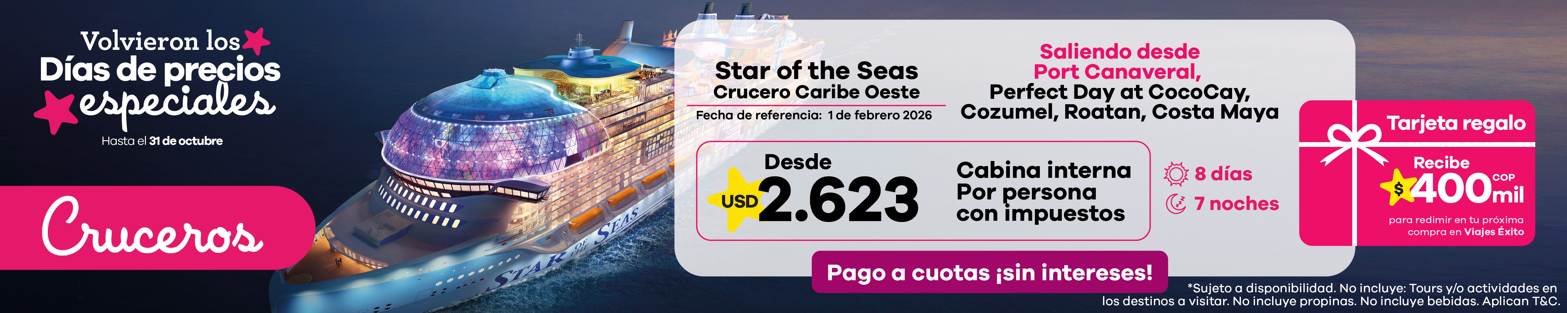 Crucero Star of the Seas por el Caribe desde USD 2.623 Vive una experiencia única en el Crucero Caribe Oeste, con salida desde Port Canaveral y recorrido por Perfect Day at CocoCay, Cozumel, Roatán y Costa Maya. Disfruta 8 días y 7 noches en cabina interna con impuestos incluidos. Además, recibe una tarjeta regalo de $400.000 COP para redimir en tu próxima compra en Viajes Éxito.