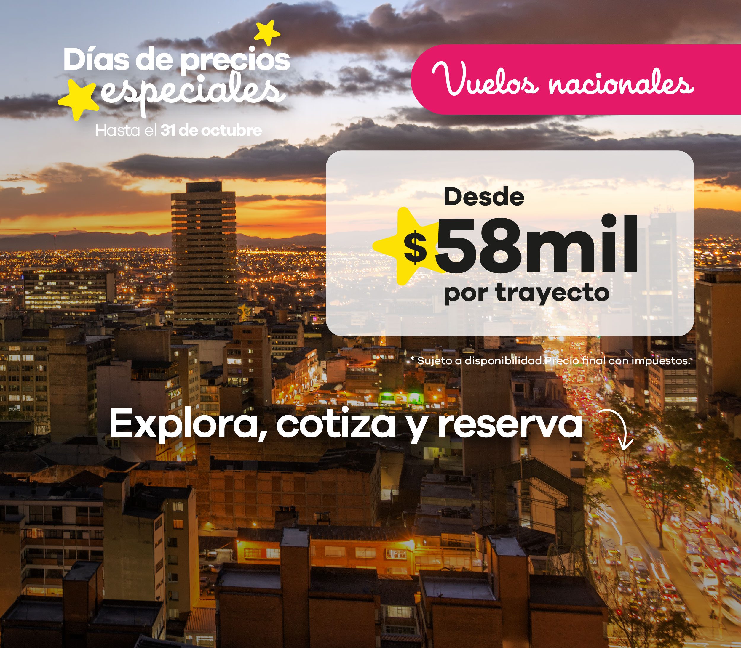 Vuelos nacionales desde $58.000 por trayecto Viaja por Colombia al mejor precio con los Días de Precios Especiales. Encuentra vuelos nacionales desde $58.000 por trayecto, impuestos incluidos, y explora los destinos más atractivos del país con tarifas únicas.